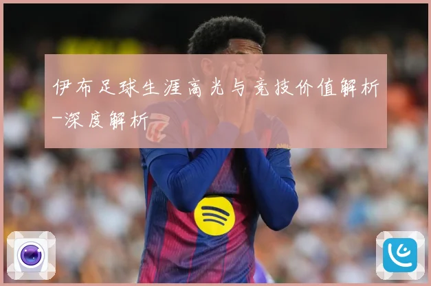 伊布足球生涯高光与竞技价值解析-深度解析