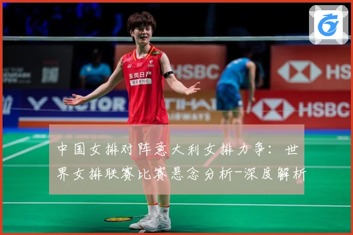 中国女排对阵意大利女排力争：世界女排联赛比赛悬念分析-深度解析