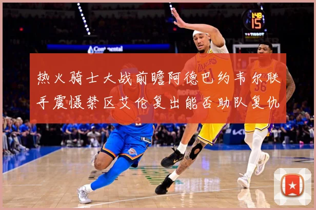 热火骑士大战前瞻阿德巴约韦尔联手震慑禁区艾伦复出能否助队复仇赛场复盘-深度解析
