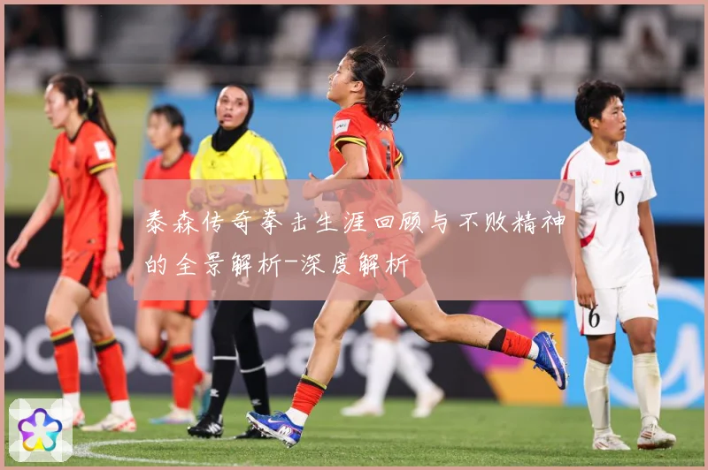 泰森传奇拳击生涯回顾与不败精神的全景解析-深度解析