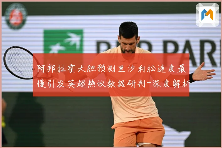 阿邦拉霍大胆预测里沙利松速度最慢引发英超热议数据研判-深度解析